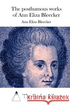 The posthumous works of Ann Eliza Bleecker The Perfect Library 9781511698641 Createspace