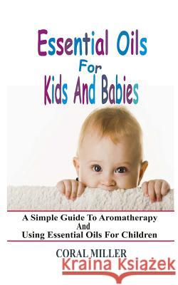Essential Oils For Kids And Babies: A Simple Guide To Aromatherapy And Using Essential Oils For Children Miller, Coral 9781511712200 Createspace