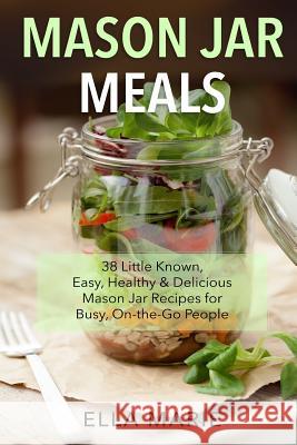 Mason Jar Meals: 38 Little-Known, Easy, Healthy & Delicious Mason Jar Recipes for Busy, On-the-Go People Marie, Ella 9781511715058 Createspace