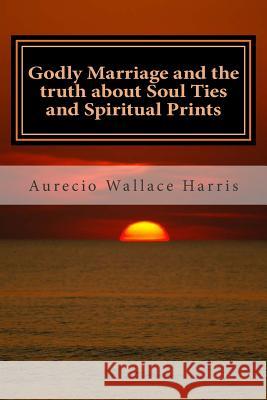 Godly Marriage: And the Truth about Soul Ties and Spiritual Prints Aurecio Wallace Harris 9781511724883 