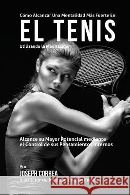 Como Alcanzar una Mentalidad Mas Fuerte en el Tenis Utilizando la Meditacion: Alcance su mayor potencial mediante el control de sus pensamientos inter Correa (Instructor Certificado En Medita 9781511747509 Createspace