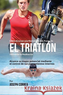 Como Alcanzar una Mentalidad Mas Fuerte en el Triatlon utilizando la Meditacion: Alcance su mayor potencial mediante el control de sus pensamientos in Correa (Instructor Certificado En Medita 9781511747530 Createspace