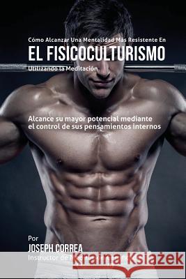 Como alcanzar una Mentalidad Mas Resistente en el Fisicoculturismo utilizando la Meditacion: Alcance su mayor potencial mediante el control de sus pen Correa (Instructor Certificado En Medita 9781511747820 Createspace