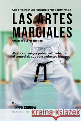 Como alcanzar una mentalidad mas resistente en las Artes Marciales utilizando la Meditacion: Alcance su mayor potencial mediante el control de sus pen Correa (Instructor Certificado En Medita 9781511748292 Createspace