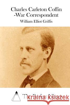 Charles Carleton Coffin -War Correspondent William Elliot Griffis The Perfect Library 9781511758833 Createspace