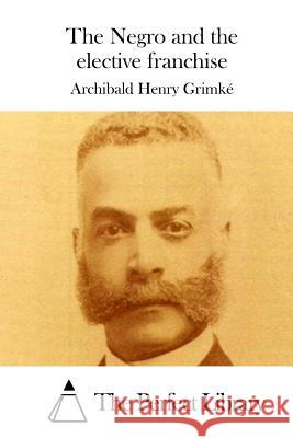 The Negro and the Elective Franchise Archibald Henry Grimke The Perfect Library 9781511759915 Createspace