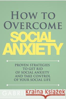 How to Overcome Social Anxiety: Proven Strategies to Get Rid of Social Anxiety and Take Control of Your Social Life Gabriel Angelo 9781511773942 Createspace