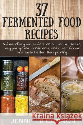 37 Fermented Food Recipes: A flavorful guide to fermented meats, cheese, veggies, grains, condiments, and other foods that taste better than pick Connor, Jennifer 9781511776165 Createspace