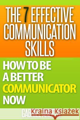 The 7 Effective Communication Skills: How to Be a Better Communicator Now Gabriel Angelo 9781511778619 Createspace