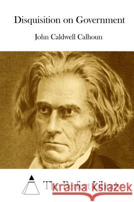 Disquisition on Government John Caldwell Calhoun The Perfect Library 9781511799089