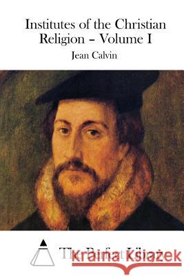 Institutes of the Christian Religion - Volume I Jean Calvin The Perfect Library 9781511800358 Createspace