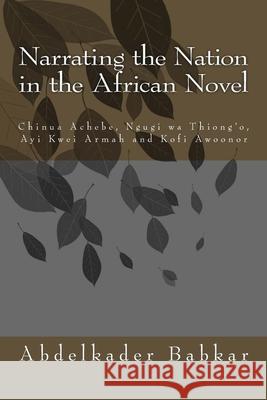 Narrating the Nation in the African Novel: Chinua Achebe, Ngugi wa Thiong'o, Ayi Kwei Armah and Kofi Awoonor Abdelkader Babkar 9781511816007 Createspace Independent Publishing Platform