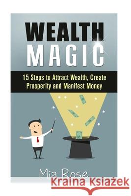 Wealth Magic: 15 Steps to Attract Wealth, Create Prosperity and Manifest Money Mia Rose 9781511821469 Createspace