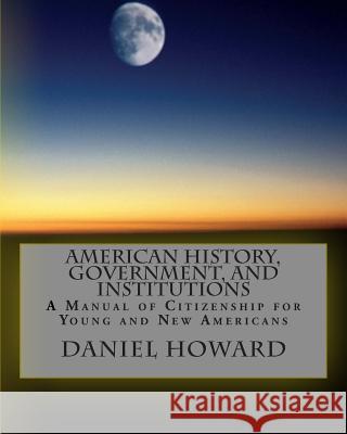 American History, Government, and Institutions: A Manual of Citizenship for Young and New Americans Daniel Howard 9781511825672