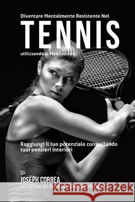 Diventare mentalmente resistente nel Tennis utilizzando la meditazione: Raggiungi il tuo potenziale controllando i tuoi pensieri interiori Correa (Istruttore Di Meditazione Certif 9781511830324 Createspace