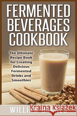 Fermented Beverages Cookbook: The Ultimate Recipe Book for Creating Delicious Fermented Drinks and Smoothies William Barnes 9781511833318