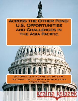 Across the Other Pond: U.S. Opportunities and Challenges in the Asia Pacific Subcommittee on Asia and the Pacific of 9781511833820 Createspace