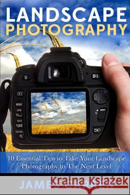 Landscape Photography: 10 Essential Tips To Take Your Landscape Photography To The Next Level Carren, James 9781511835633 Createspace Independent Publishing Platform