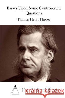 Essays Upon Some Controverted Questions Thomas Henry Huxley The Perfect Library 9781511843188 Createspace