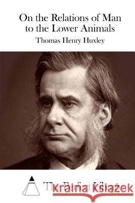 On the Relations of Man to the Lower Animals Thomas Henry Huxley The Perfect Library 9781511844086 Createspace