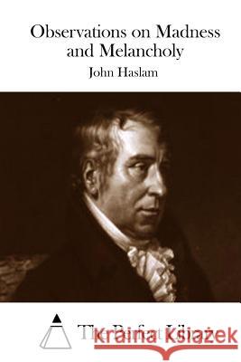 Observations on Madness and Melancholy John Haslam The Perfect Library 9781511846882 Createspace