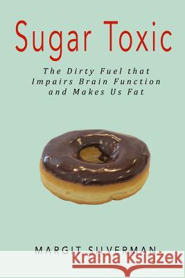 Sugar Toxic: The Dirty Fuel That Impairs Brain Function and Makes Us Fat Margit Silverman 9781511850988