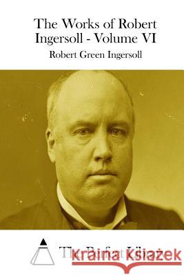 The Works of Robert Ingersoll - Volume VI Robert Green Ingersoll The Perfect Library 9781511851237