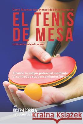 Como Alcanzar una Mentalidad Mas Fuerte en el Tenis de Mesa Utilizando la Meditacion: Alcance su mayor potencial mediante el control de sus pensamient Correa (Instructor Certificado En Medita 9781511869942 Createspace