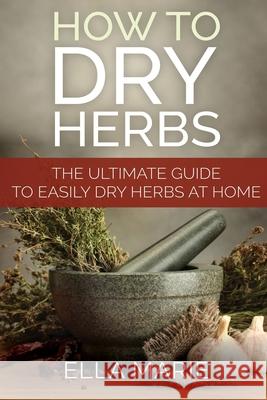 How To Dry Herbs: The Ultimate Guide to Easily Drying Herbs At Home Ella Marie 9781511871990