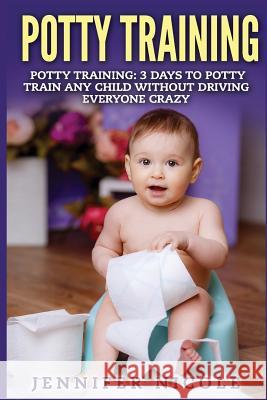 Potty Training: 3 Days to Potty Train Any Child Without Driving Everyone Crazy Jennifer Nicole 9781511875905