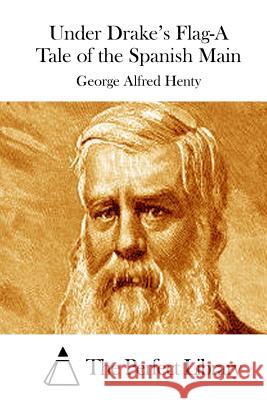 Under Drake's Flag-A Tale of the Spanish Main George Alfred Henty The Perfect Library 9781511888707 Createspace