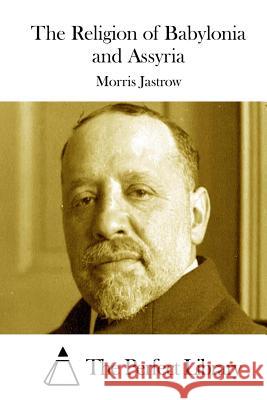 The Religion of Babylonia and Assyria Morris, Jr. Jastrow The Perfect Library 9781511895309 Createspace
