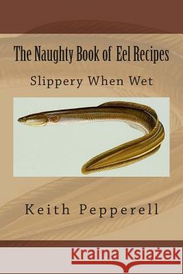 The Naughty Book of Eel Recipes: Slippery When Wet Keith Pepperell 9781511899048 Createspace