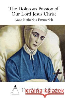 The Dolorous Passion of Our Lord Jesus Christ Anna Katharina Emmerich The Perfect Library 9781511917681