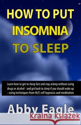 How to Put Insomnia to Sleep: Learn how to get to sleep fast and stay asleep without using drugs or alcohol - and get back to sleep if you should wa Eagle, Abby 9781511919036 Createspace Independent Publishing Platform