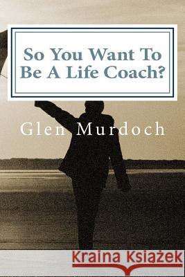 So You Want To Be A Life Coach?: An Introduction to Life Coaching Murdoch, Glen 9781511919920