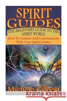 Spirit Guides: The Beginners Guide To The Spirit World: How To Contact And Communicate With Your Spirit Guides Gilbert, Michele 9781511925648