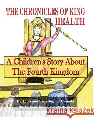 The Chronicles of King Health: A Children's Story of the Fourth Kingdom Terri Canada Valleri Wetherbie Christopher Canada 9781511948357 Createspace