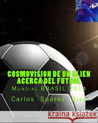 Cosmovision de un Alien acerca del Futbol: Mundial BRASIL 2014 Suarez, Carlos G. 9781511950640