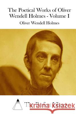 The Poetical Works of Oliver Wendell Holmes - Volume I Oliver Wendell Holmes The Perfect Library 9781511966900 Createspace