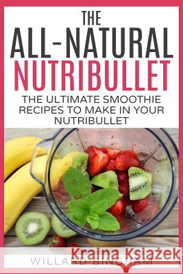 The All-Natural Nutribullet: The Ultimate Smoothie Recipes to Make in Your Nutribullet Willard Bingham 9781511979979