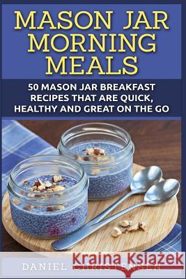Mason Jar Morning Meals: 50 Mason Jar Breakfast Recipes That Are Quick, Healthy and Great on the Go Daniel Christensen 9781511981293 Createspace