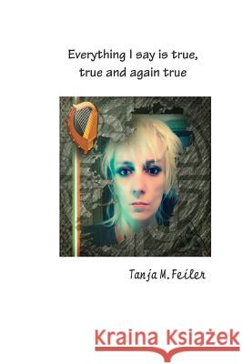 Everything I Say Is True, True and Again True T. Tanja M. Feile 9781511990554 Createspace