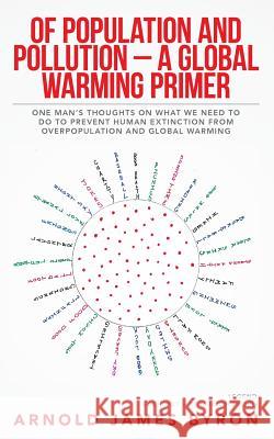 Of Population and Pollution - A Global Warming Primer: One Man's Thoughts on What We Need to Do to Prevent Human Extinction from Overpopulation and Gl Arnold James Byron 9781511994408
