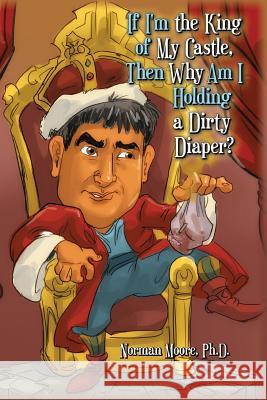 If I'm the King of My Castle, Then Why Am I Holding a Dirty Diaper? Ph. D. Norman Moore 9781511997270 Createspace