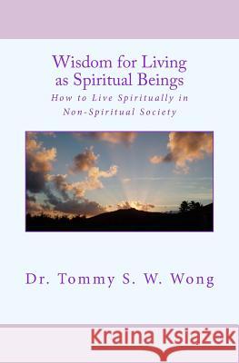 Wisdom for Living as Spiritual Beings: How to Live Spiritually in Non-Spiritual Society Dr Tommy S. W. Wong 9781512002683