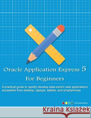 Oracle Application Express 5 For Beginners (Full Color Edition): Develop Web Apps for Desktop and Latest Mobile Devices Ahmed, Riaz 9781512003307 Createspace