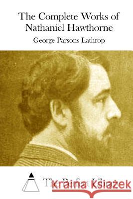 The Complete Works of Nathaniel Hawthorne George Parsons Lathrop The Perfect Library 9781512004861 Createspace