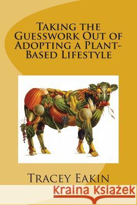 Taking the Guesswork Out of Adopting a Plant-Based Lifestyle Tracey Eakin 9781512007381 Createspace