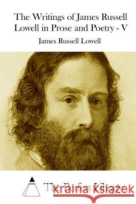 The Writings of James Russell Lowell in Prose and Poetry - V James Russell Lowell The Perfect Library 9781512020014 Createspace